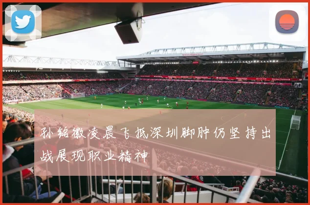 孙铭徽凌晨飞抵深圳脚肿仍坚持出战展现职业精神