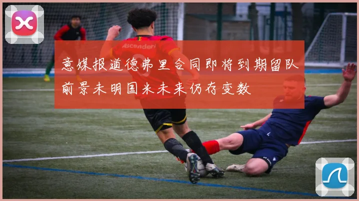 意媒报道德弗里合同即将到期留队前景未明国米未来仍存变数