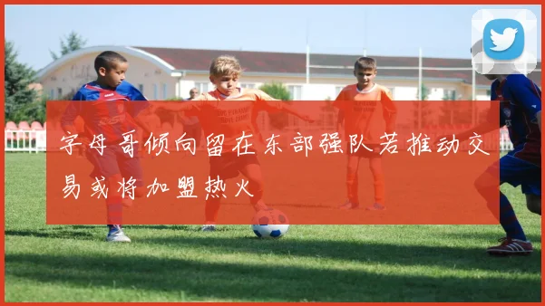 字母哥倾向留在东部强队若推动交易或将加盟热火