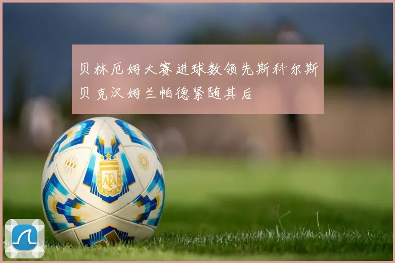 贝林厄姆大赛进球数领先斯科尔斯贝克汉姆兰帕德紧随其后