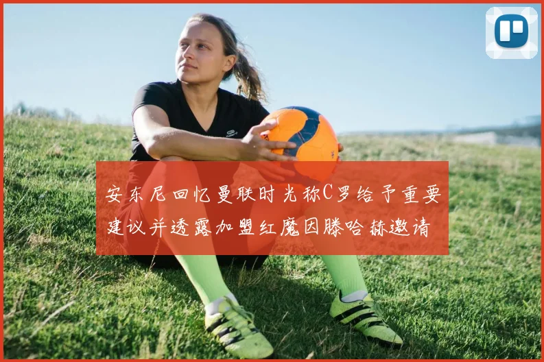 安东尼回忆曼联时光称C罗给予重要建议并透露加盟红魔因滕哈赫邀请