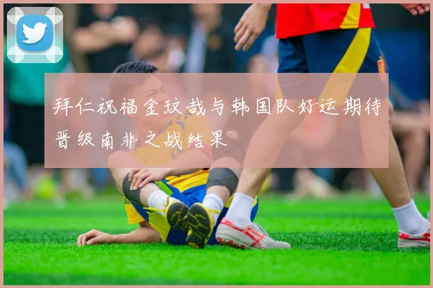 拜仁祝福金玟哉与韩国队好运期待晋级南非之战结果