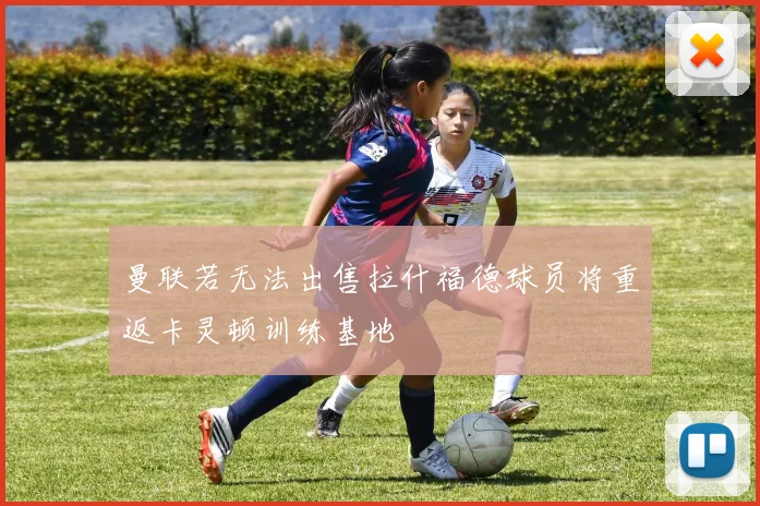 曼联若无法出售拉什福德球员将重返卡灵顿训练基地
