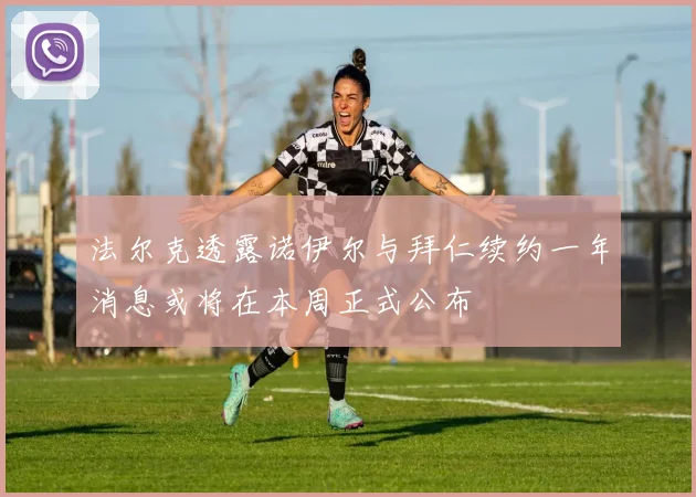 法尔克透露诺伊尔与拜仁续约一年消息或将在本周正式公布