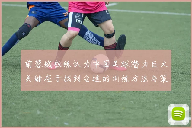 前蓉城教练认为中国足球潜力巨大关键在于找到合适的训练方法与策略