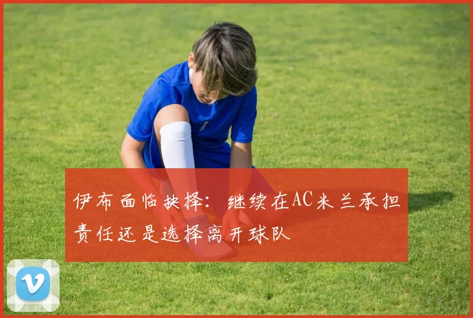 伊布面临抉择：继续在AC米兰承担责任还是选择离开球队
