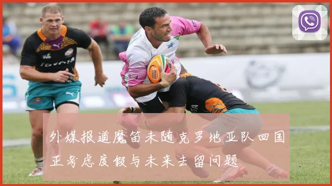 外媒报道魔笛未随克罗地亚队回国正考虑度假与未来去留问题