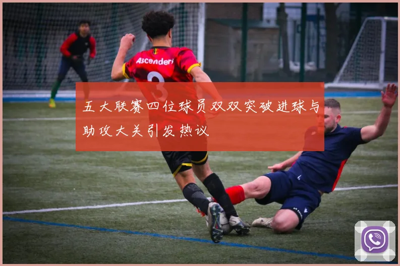 五大联赛四位球员双双突破进球与助攻大关引发热议