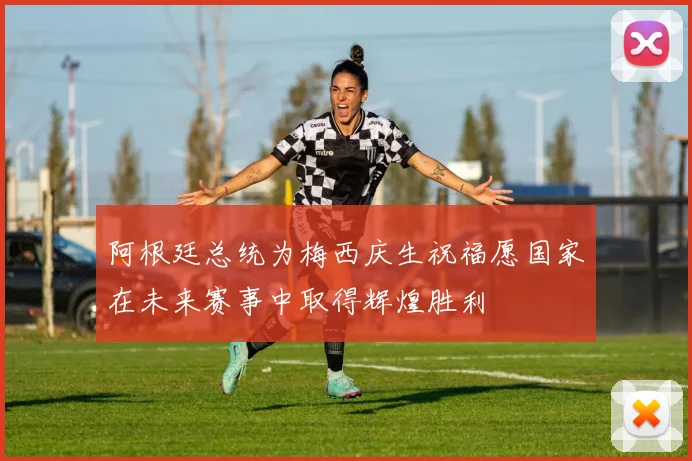 阿根廷总统为梅西庆生祝福愿国家在未来赛事中取得辉煌胜利