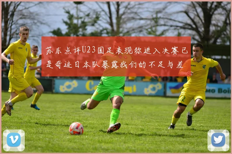 苏东点评U23国足表现称进入决赛已是奇迹日本队暴露我们的不足与差距