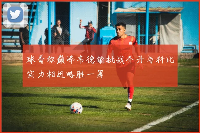 球哥称巅峰韦德能挑战乔丹与科比实力相近略胜一筹